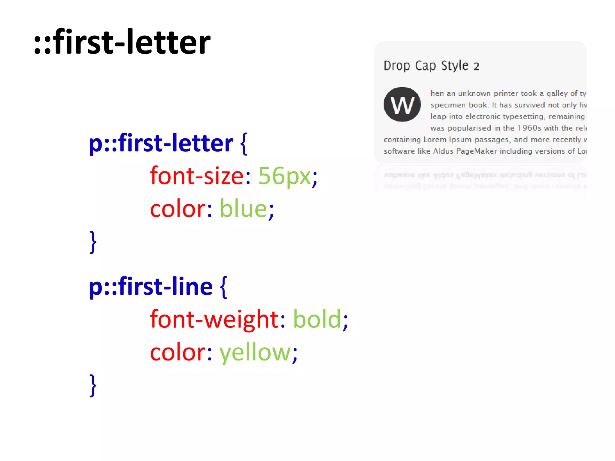 ::first-letter

    p::first-letter {
           font-size: 56px;
           color: blue;
    }
    p::first-line {
           font-weight: bold;
           color: yellow;
    }
 
