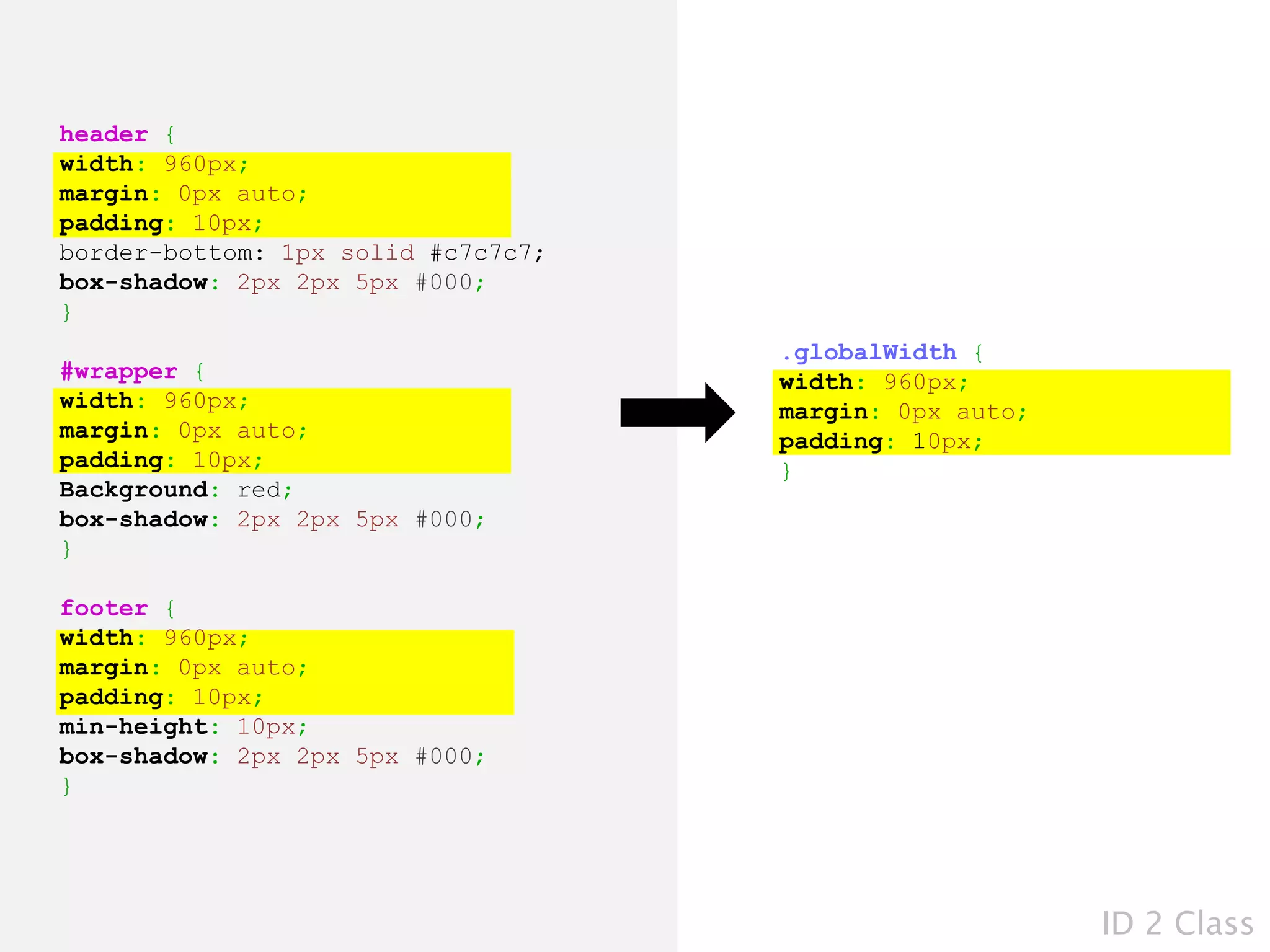 header {
width: 960px;
margin: 0px auto;
padding: 10px;
border-bottom: 1px solid #c7c7c7;
box-shadow: 2px 2px 5px #000;
}
                                    .globalWidth {
#wrapper {                          width: 960px;
width: 960px;                       margin: 0px auto;
margin: 0px auto;                   padding: 10px;
padding: 10px;                      }
Background: red;
box-shadow: 2px 2px 5px #000;
}

footer {
width: 960px;
margin: 0px auto;
padding: 10px;
min-height: 10px;
box-shadow: 2px 2px 5px #000;
}




                                                        ID 2 Class
 