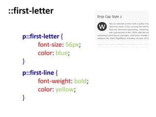 ::first-letter

    p::first-letter {
           font-size: 56px;
           color: blue;
    }
    p::first-line {
           font-weight: bold;
           color: yellow;
    }
 