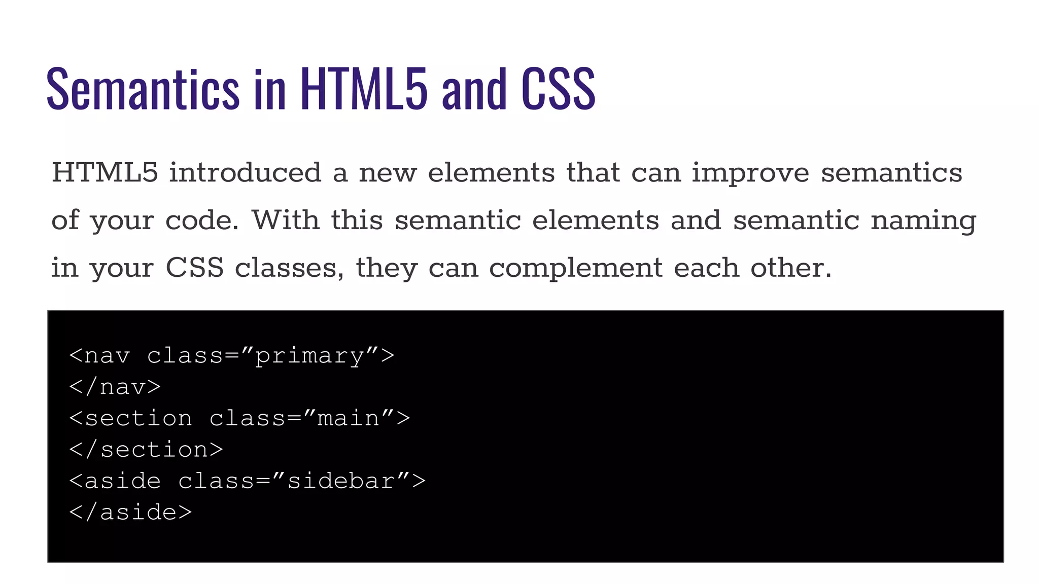Semantics in HTML5 and CSS
HTML5 introduced a new elements that can improve semantics
of your code. With this semantic elements and semantic naming
in your CSS classes, they can complement each other.
<nav class=”primary”>
</nav>
<section class=”main”>
</section>
<aside class=”sidebar”>
</aside>
 
