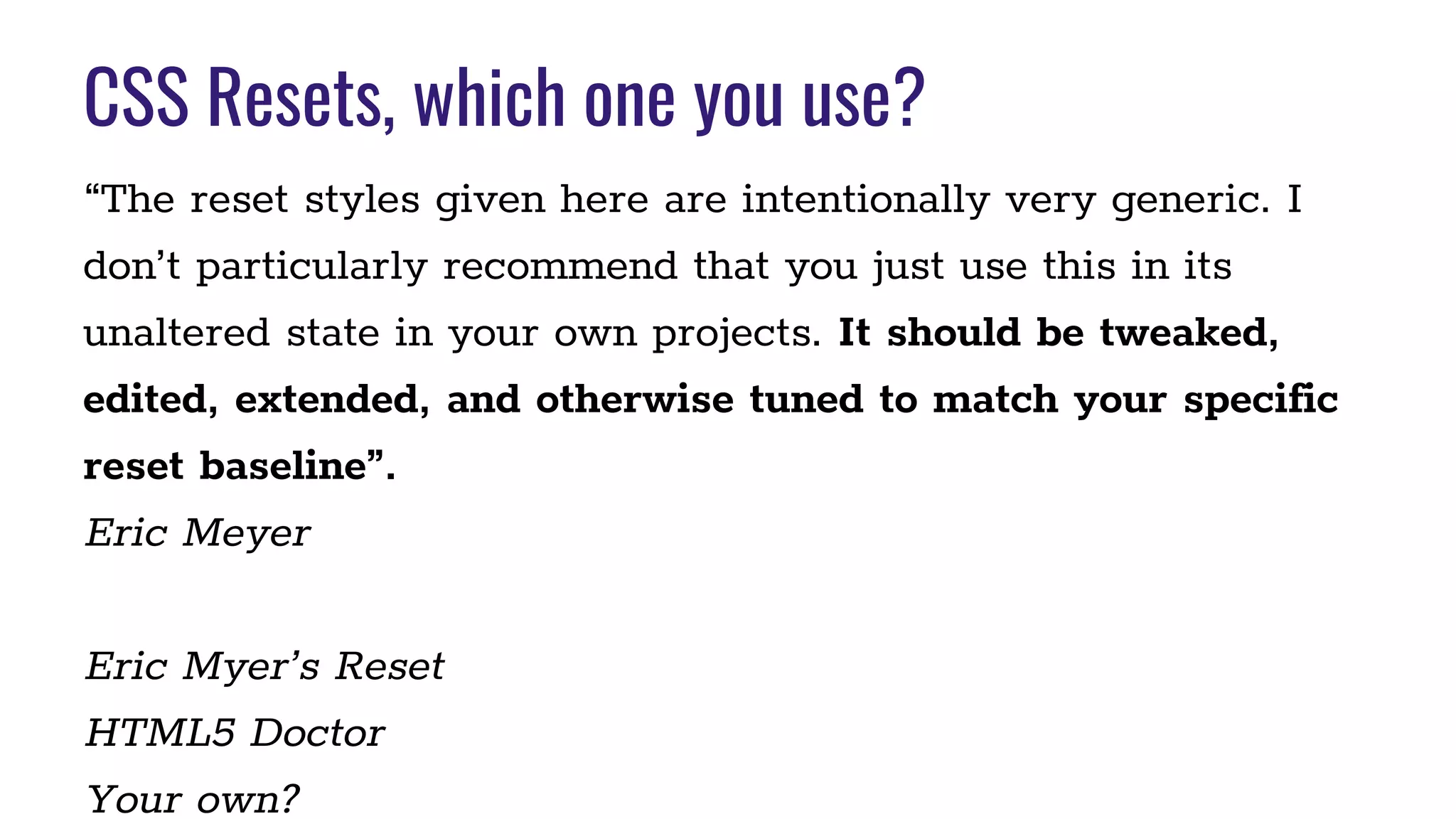 CSS Resets, which one you use?
“The reset styles given here are intentionally very generic. I
don’t particularly recommend that you just use this in its
unaltered state in your own projects. It should be tweaked,
edited, extended, and otherwise tuned to match your specific
reset baseline”.
Eric Meyer
Eric Myer’s Reset
HTML5 Doctor
Your own?
 