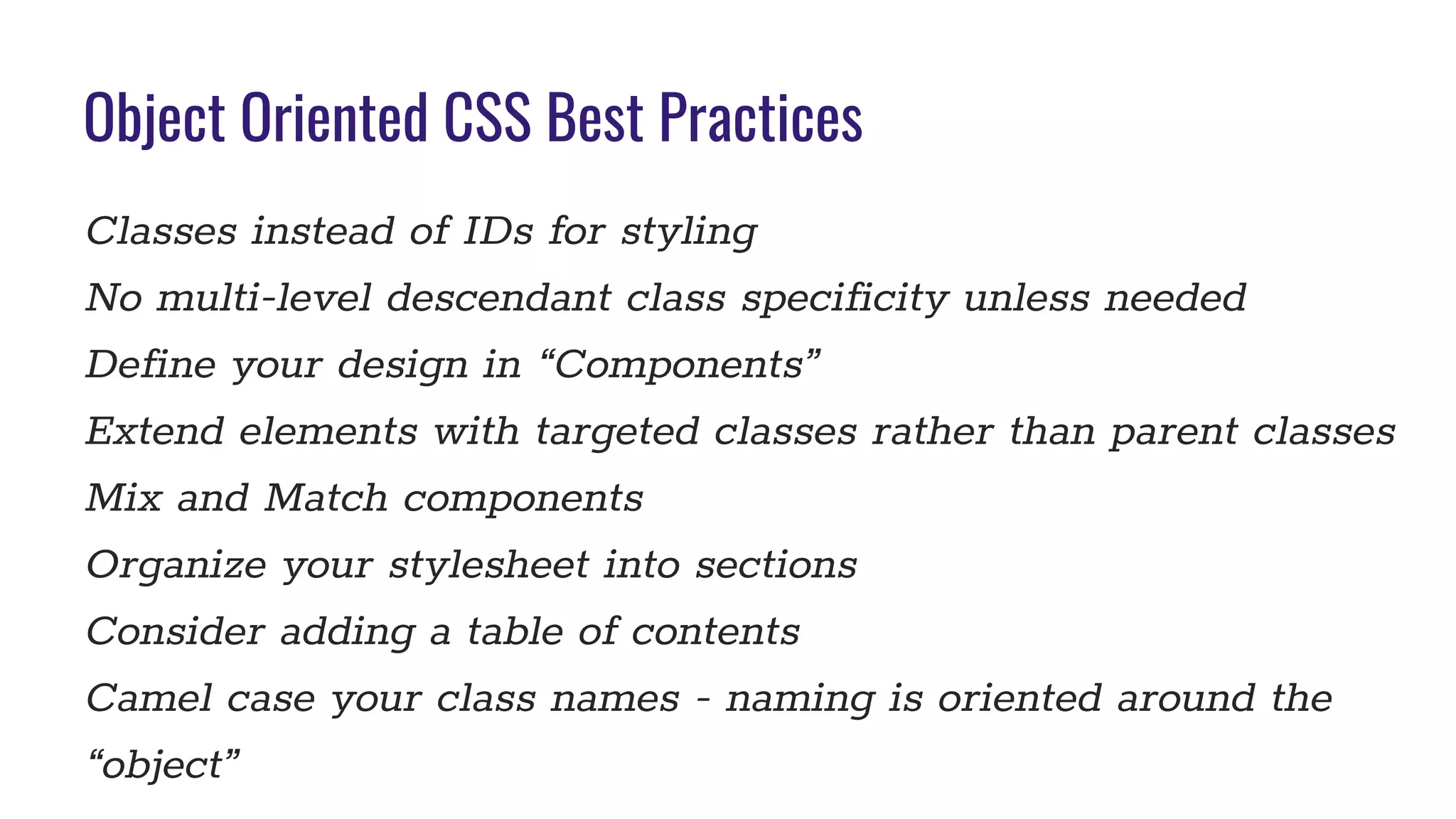 Object Oriented CSS Best Practices
Classes instead of IDs for styling
No multi-level descendant class specificity unless needed
Define your design in “Components”
Extend elements with targeted classes rather than parent classes
Mix and Match components
Organize your stylesheet into sections
Consider adding a table of contents
Camel case your class names - naming is oriented around the
“object”
 