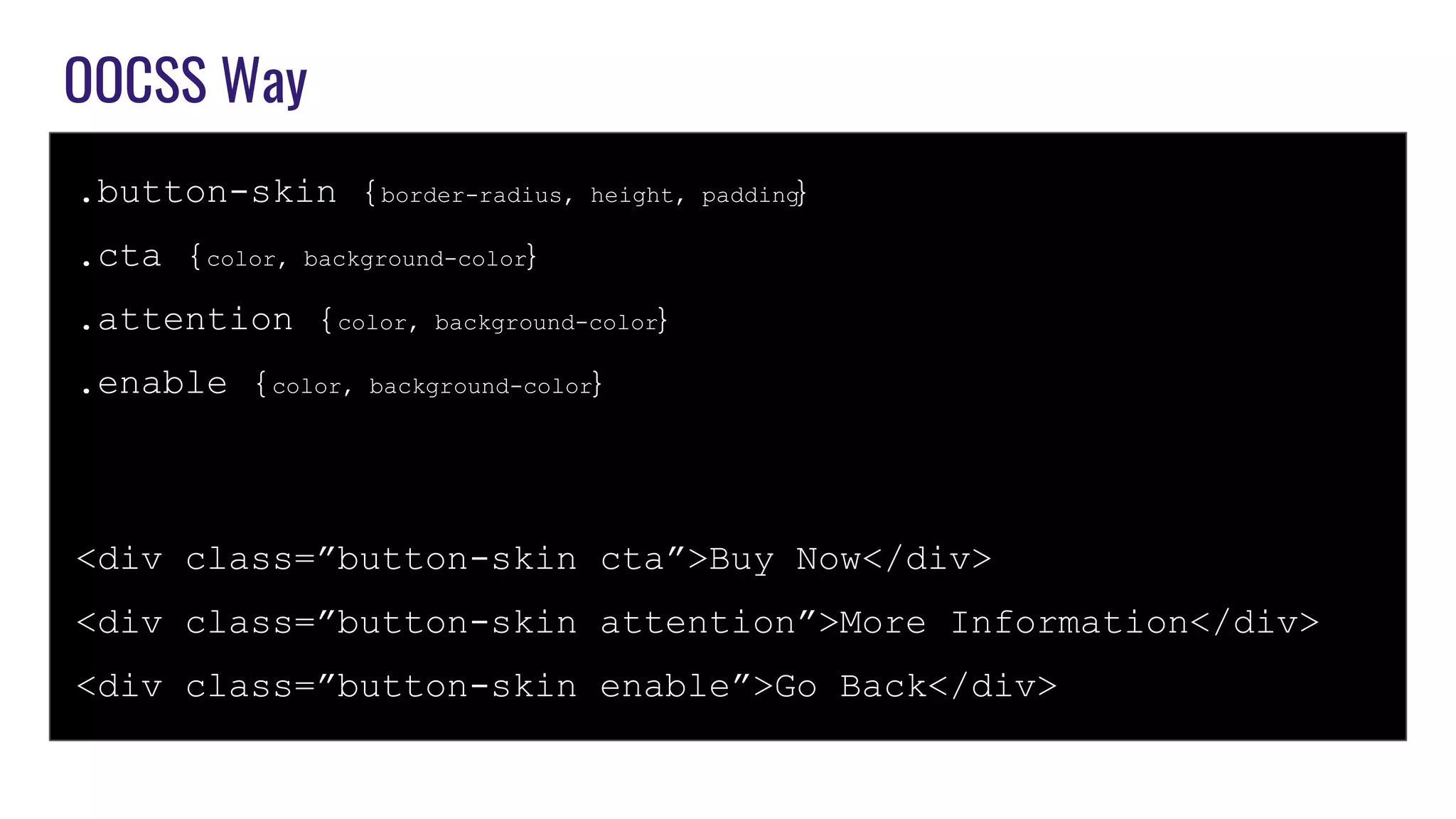 OOCSS Way
.button-skin {border-radius, height, padding}
.cta {color, background-color}
.attention {color, background-color}
.enable {color, background-color}
<div class=”button-skin cta”>Buy Now</div>
<div class=”button-skin attention”>More Information</div>
<div class=”button-skin enable”>Go Back</div>
 