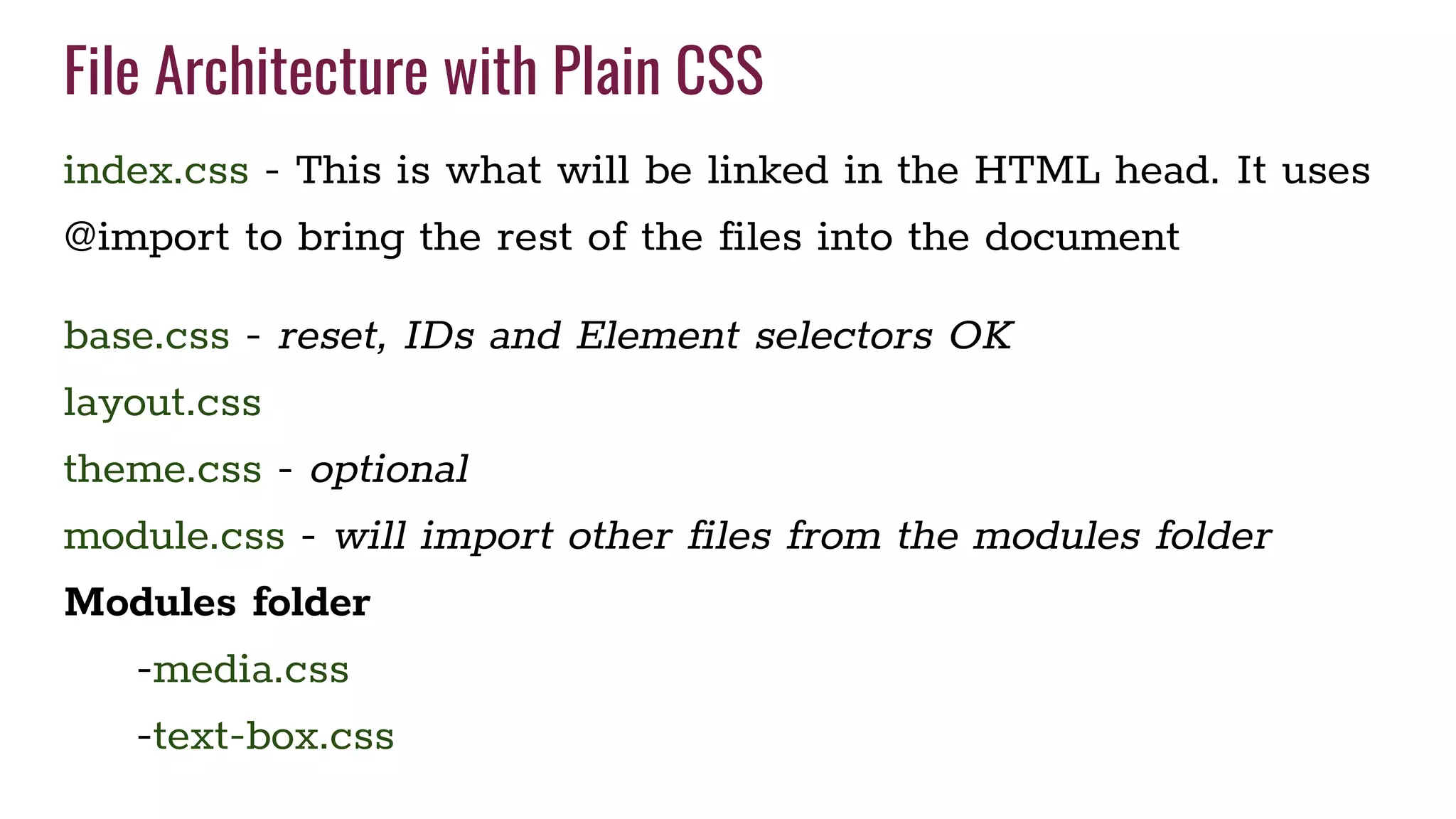 File Architecture with Plain CSS
index.css - This is what will be linked in the HTML head. It uses
@import to bring the rest of the files into the document
base.css - reset, IDs and Element selectors OK
layout.css
theme.css - optional
module.css - will import other files from the modules folder
Modules folder
-media.css
-text-box.css
 