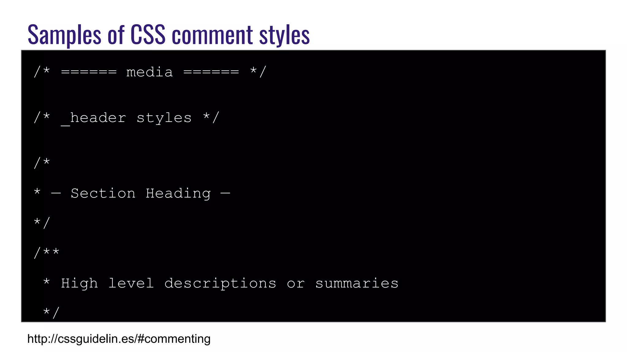 Samples of CSS comment styles
/* ====== media ====== */
/* _header styles */
/*
* — Section Heading —
*/
/**
* High level descriptions or summaries
*/
http://cssguidelin.es/#commenting
 