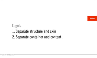 Lego’s
                            1. Separate structure and skin
                            2. Separate container and content



They follow the OOCSS principles.
 