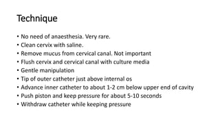 Technique
• No need of anaesthesia. Very rare.
• Clean cervix with saline.
• Remove mucus from cervical canal. Not important
• Flush cervix and cervical canal with culture media
• Gentle manipulation
• Tip of outer catheter just above internal os
• Advance inner catheter to about 1-2 cm below upper end of cavity
• Push piston and keep pressure for about 5-10 seconds
• Withdraw catheter while keeping pressure
 