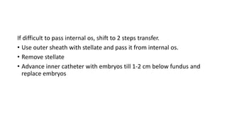If difficult to pass internal os, shift to 2 steps transfer.
• Use outer sheath with stellate and pass it from internal os.
• Remove stellate
• Advance inner catheter with embryos till 1-2 cm below fundus and
replace embryos
 