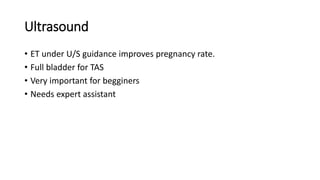 Ultrasound
• ET under U/S guidance improves pregnancy rate.
• Full bladder for TAS
• Very important for begginers
• Needs expert assistant
 