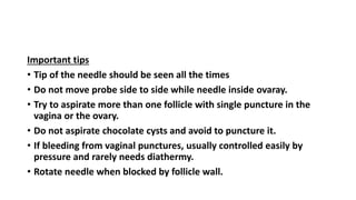 Important tips
• Tip of the needle should be seen all the times
• Do not move probe side to side while needle inside ovaray.
• Try to aspirate more than one follicle with single puncture in the
vagina or the ovary.
• Do not aspirate chocolate cysts and avoid to puncture it.
• If bleeding from vaginal punctures, usually controlled easily by
pressure and rarely needs diathermy.
• Rotate needle when blocked by follicle wall.
 