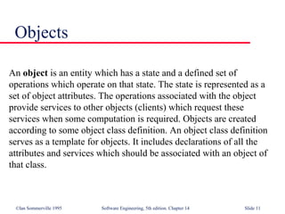 ©Ian Sommerville 1995 Software Engineering, 5th edition. Chapter 14 Slide 11
Objects
An object is an entity which has a state and a defined set of
operations which operate on that state. The state is represented as a
set of object attributes. The operations associated with the object
provide services to other objects (clients) which request these
services when some computation is required. Objects are created
according to some object class definition. An object class definition
serves as a template for objects. It includes declarations of all the
attributes and services which should be associated with an object of
that class.
 