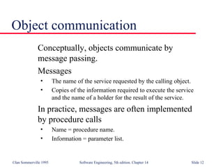 ©Ian Sommerville 1995 Software Engineering, 5th edition. Chapter 14 Slide 12
Object communication
Conceptually, objects communicate by
message passing.
Messages
• The name of the service requested by the calling object.
• Copies of the information required to execute the service
and the name of a holder for the result of the service.
In practice, messages are often implemented
by procedure calls
• Name = procedure name.
• Information = parameter list.
 