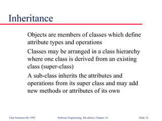 ©Ian Sommerville 1995 Software Engineering, 5th edition. Chapter 14 Slide 14
Inheritance
Objects are members of classes which define
attribute types and operations
Classes may be arranged in a class hierarchy
where one class is derived from an existing
class (super-class)
A sub-class inherits the attributes and
operations from its super class and may add
new methods or attributes of its own
 