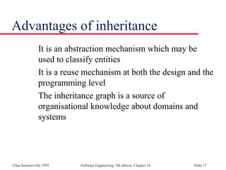 ©Ian Sommerville 1995 Software Engineering, 5th edition. Chapter 14 Slide 17
Advantages of inheritance
It is an abstraction mechanism which may be
used to classify entities
It is a reuse mechanism at both the design and the
programming level
The inheritance graph is a source of
organisational knowledge about domains and
systems
 