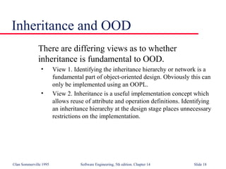 ©Ian Sommerville 1995 Software Engineering, 5th edition. Chapter 14 Slide 18
Inheritance and OOD
There are differing views as to whether
inheritance is fundamental to OOD.
• View 1. Identifying the inheritance hierarchy or network is a
fundamental part of object-oriented design. Obviously this can
only be implemented using an OOPL.
• View 2. Inheritance is a useful implementation concept which
allows reuse of attribute and operation definitions. Identifying
an inheritance hierarchy at the design stage places unnecessary
restrictions on the implementation.
 