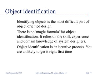 ©Ian Sommerville 1995 Software Engineering, 5th edition. Chapter 14 Slide 19
Object identification
Identifying objects is the most difficult part of
object oriented design.
There is no 'magic formula' for object
identification. It relies on the skill, experience
and domain knowledge of system designers.
Object identification is an iterative process. You
are unlikely to get it right first time
 