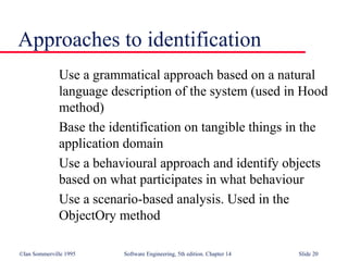 ©Ian Sommerville 1995 Software Engineering, 5th edition. Chapter 14 Slide 20
Approaches to identification
Use a grammatical approach based on a natural
language description of the system (used in Hood
method)
Base the identification on tangible things in the
application domain
Use a behavioural approach and identify objects
based on what participates in what behaviour
Use a scenario-based analysis. Used in the
ObjectOry method
 