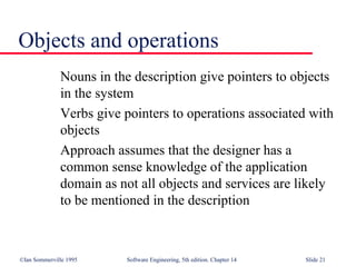 ©Ian Sommerville 1995 Software Engineering, 5th edition. Chapter 14 Slide 21
Objects and operations
Nouns in the description give pointers to objects
in the system
Verbs give pointers to operations associated with
objects
Approach assumes that the designer has a
common sense knowledge of the application
domain as not all objects and services are likely
to be mentioned in the description
 