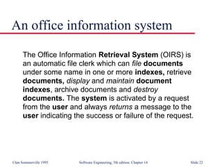 ©Ian Sommerville 1995 Software Engineering, 5th edition. Chapter 14 Slide 22
An office information system
The Office Information Retrieval System (OIRS) is
an automatic file clerk which can file documents
under some name in one or more indexes, retrieve
documents, display and maintain document
indexes, archive documents and destroy
documents. The system is activated by a request
from the user and always returns a message to the
user indicating the success or failure of the request.
 