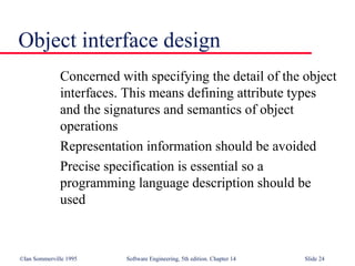 ©Ian Sommerville 1995 Software Engineering, 5th edition. Chapter 14 Slide 24
Object interface design
Concerned with specifying the detail of the object
interfaces. This means defining attribute types
and the signatures and semantics of object
operations
Representation information should be avoided
Precise specification is essential so a
programming language description should be
used
 