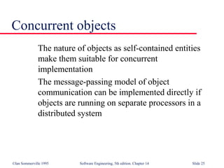 ©Ian Sommerville 1995 Software Engineering, 5th edition. Chapter 14 Slide 25
Concurrent objects
The nature of objects as self-contained entities
make them suitable for concurrent
implementation
The message-passing model of object
communication can be implemented directly if
objects are running on separate processors in a
distributed system
 