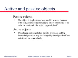 ©Ian Sommerville 1995 Software Engineering, 5th edition. Chapter 14 Slide 26
Active and passive objects
Passive objects.
• The object is implemented as a parallel process (server)
with entry points corresponding to object operations. If no
calls are made to it, the object suspends itself
Active objects
• Objects are implemented as parallel processes and the
internal object state may be changed by the object itself and
not simply by external calls
 