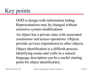 ©Ian Sommerville 1995 Software Engineering, 5th edition. Chapter 14 Slide 27
OOD is design with information hiding.
Representations may be changed without
extensive system modifications
An object has a private state with associated
constructor and access operations. Objects
provide services (operations) to other objects.
Object identification is a difficult process.
Identifying nouns and verbs in a natural
language description can be a useful starting
point for object identification.
Key points
 