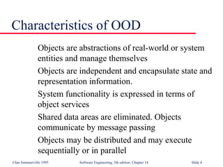 ©Ian Sommerville 1995 Software Engineering, 5th edition. Chapter 14 Slide 4
Characteristics of OOD
Objects are abstractions of real-world or system
entities and manage themselves
Objects are independent and encapsulate state and
representation information.
System functionality is expressed in terms of
object services
Shared data areas are eliminated. Objects
communicate by message passing
Objects may be distributed and may execute
sequentially or in parallel
 