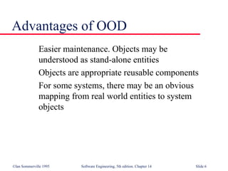©Ian Sommerville 1995 Software Engineering, 5th edition. Chapter 14 Slide 6
Advantages of OOD
Easier maintenance. Objects may be
understood as stand-alone entities
Objects are appropriate reusable components
For some systems, there may be an obvious
mapping from real world entities to system
objects
 