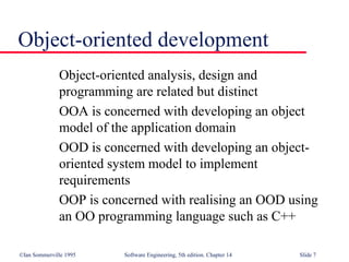 ©Ian Sommerville 1995 Software Engineering, 5th edition. Chapter 14 Slide 7
Object-oriented development
Object-oriented analysis, design and
programming are related but distinct
OOA is concerned with developing an object
model of the application domain
OOD is concerned with developing an object-
oriented system model to implement
requirements
OOP is concerned with realising an OOD using
an OO programming language such as C++
 