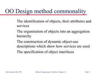 ©Ian Sommerville 1995 Software Engineering, 5th edition. Chapter 14 Slide 9
OO Design method commonality
The identification of objects, their attributes and
services
The organisation of objects into an aggregation
hierarchy
The construction of dynamic object-use
descriptions which show how services are used
The specification of object interfaces
 