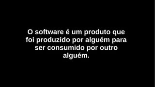 O software é um produto que
foi produzido por alguém para
ser consumido por outro
alguém.
 