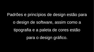 Padrões e princípios de design estão para
o design de software, assim como a
tipografia e a paleta de cores estão
para o design gráfico.
 