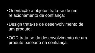 ● Orientação a objetos trata-se de um
relacionamento de confiança;
● Design trata-se de desenvolvimento de
um produto;
● OOD trata-se do desenvolvimento de um
produto baseado na confiança.
 