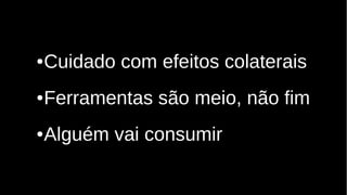 ●Cuidado com efeitos colaterais
●Ferramentas são meio, não fim
●Alguém vai consumir
 