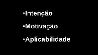 ●Intenção
●Motivação
●Aplicabilidade
 