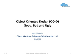 Object Oriented Design (OO-D)
Good, Bad and Ugly
Amod Kadam
Cloud Manthan Software Solutions Pvt. Ltd.
Sep 2012
V 1.0 Cloud Manthan Software Solutions Pvt. Ltd. 1
 