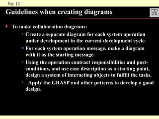 Guidelines when creating diagrams To make collaboration diagrams: Create a separate diagram for each system operation under development in the current development cycle. For each system operation message, make a diagram with it as the starting message. Using the operation contract responsibilities and post-conditions, and use case description as a starting point, design a system of interacting objects to fulfill the tasks. Apply the GRASP and other patterns to develop a good design . 
