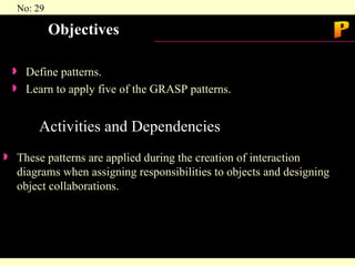 Objectives Define patterns.  Learn to apply five of the GRASP patterns. Activities and Dependencies  These patterns are applied during the creation of interaction diagrams when assigning responsibilities to objects and designing object collaborations. P 
