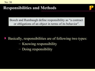 Responsibilities and Methods Basically, responsibilities are of following two types: Knowing responsibility Doing responsibility Booch and Rumbaugh define responsibility as “a contract  or obligations of an object in terms of its behavior”. P 