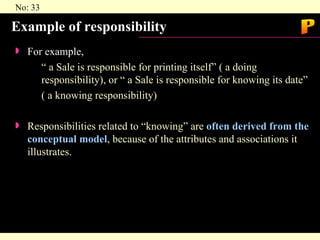 Example of responsibility For example, “ a Sale is responsible for printing itself” ( a doing responsibility), or “ a Sale is responsible for knowing its date” ( a knowing responsibility) Responsibilities related to “knowing” are  often derived from the conceptual model , because of the attributes and associations it illustrates. P 