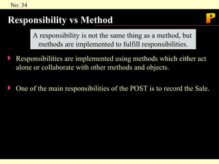 Responsibility vs Method Responsibilities are implemented using methods which either act alone or collaborate with other methods and objects. One of the main responsibilities of the POST is to record the Sale. A responsibility is not the same thing as a method, but  methods are implemented to fulfill responsibilities. P 