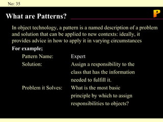What are Patterns? In object technology, a pattern is a named description of a problem and solution that can be applied to new contexts: ideally, it provides advice in how to apply it in varying circumstances For example; Pattern Name: Expert Solution: Assign a responsibility to the  class that has the information  needed to fulfill it. Problem it Solves: What is the most basic  principle by which to assign  responsibilities to objects? P 