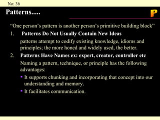 Patterns..... “One person’s pattern is another person’s primitive building block” 1.   Patterns Do Not Usually Contain New Ideas patterns attempt to codify existing knowledge, idioms and  principles; the more honed and widely used, the better. 2. Patterns Have Names ex: expert, creator, controller etc Naming a pattern, technique, or principle has the following  advantages: It supports chunking and incorporating that concept into our understanding and memory. It facilitates communication. P 