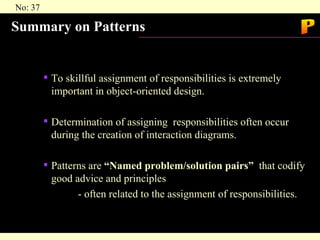 Summary on Patterns To skillful assignment of responsibilities is extremely important in object-oriented design. Determination of assigning  responsibilities often occur during the creation of interaction diagrams. Patterns are  “Named problem/solution pairs”   that codify good advice and principles - often related to the assignment of responsibilities. P 