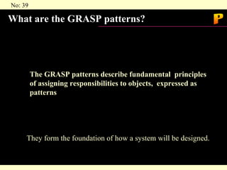 What are the GRASP patterns? The GRASP patterns describe fundamental  principles of assigning responsibilities to objects,  expressed as patterns They form the foundation of how a system will be designed. P 