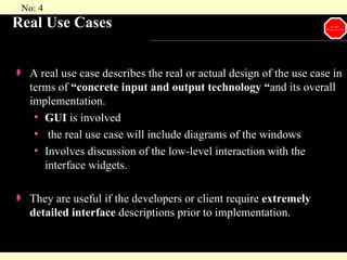 Real Use Cases A real use case describes the real or actual design of the use case in terms of  “concrete input and output technology “ and its overall implementation. GUI  is involved the real use case will include diagrams of the windows  Involves discussion of the low-level interaction with the interface widgets. They are useful if the developers or client require  extremely detailed interface  descriptions prior to implementation. 