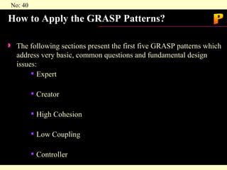 How to Apply the GRASP Patterns? The following sections present the first five GRASP patterns which address very basic, common questions and fundamental design issues: Expert  Creator High Cohesion Low Coupling Controller P 
