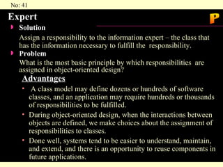 Expert Solution  Assign a responsibility to the information expert – the class that has the information necessary to fulfill the  responsibility. Problem What is the most basic principle by which responsibilities  are assigned in object-oriented design? Advantages A class model may define dozens or hundreds of software  classes, and an application may require hundreds or thousands of responsibilities to be fulfilled. During object-oriented design, when the interactions between objects are defined, we make choices about the assignment of responsibilities to classes. Done well, systems tend to be easier to understand, maintain, and extend, and there is an opportunity to reuse components in future applications. P 