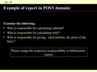 Example of expert in POST domain: Examine the following: Who is responsible for calculating subtotal? Who is responsible for calculating total? Who is responsible for giving , saleLineItem  the price of the Item.? Please assign the respective responsibility to Information  expert. 